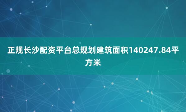 正规长沙配资平台总规划建筑面积140247.84平方米