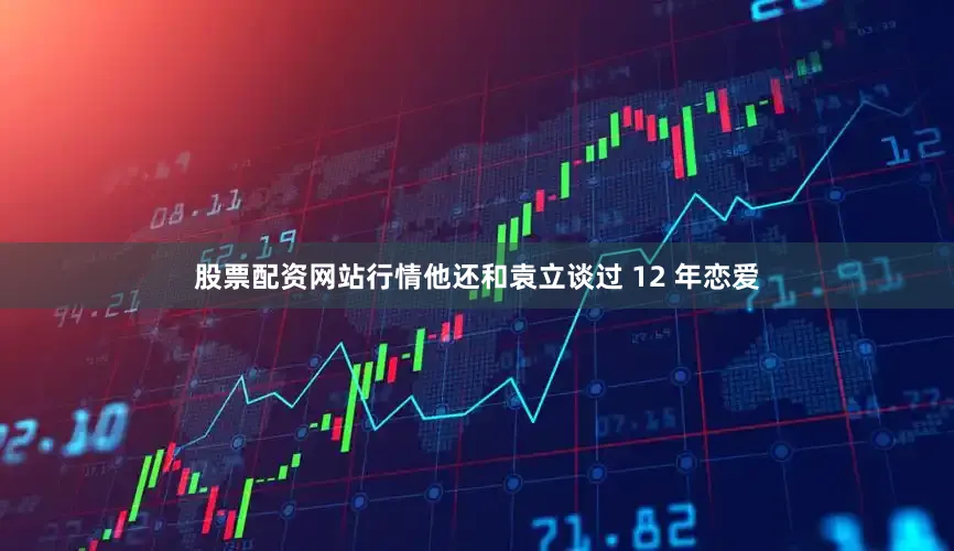 股票配资网站行情他还和袁立谈过 12 年恋爱