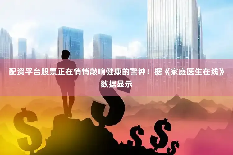 配资平台股票正在悄悄敲响健康的警钟！据《家庭医生在线》数据显示