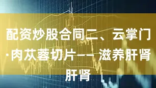 配资炒股合同二、云掌门·肉苁蓉切片—— 滋养肝肾