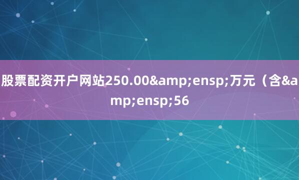 股票配资开户网站250.00&ensp;万元（含&ensp;56